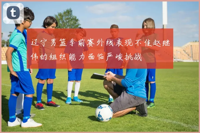 辽宁男篮季前赛外线表现不佳赵继伟的组织能力面临严峻挑战