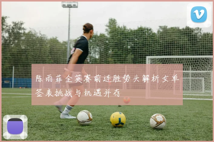 陈雨菲全英赛前连胜势头解析女单签表挑战与机遇并存
